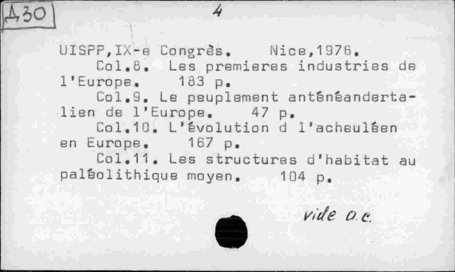 ﻿0|	4
-- ’
UISPP,IX-e Congrès. Nice,1976,
Col.6, Les premieres industries de l’Europe. 183 p.
Col,9. Le peuplement antênêanderta-lien de l’Europe, 47 p. Col,10. L’évolution d l’acheulêen
en Europe. 167 p.
Col,11, Les structures d'habitat au paléolithique moyen. 104 p.
Vilff?. O G.